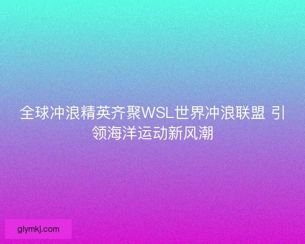全球冲浪精英齐聚WSL世界冲浪联盟 引领海洋运动新风潮