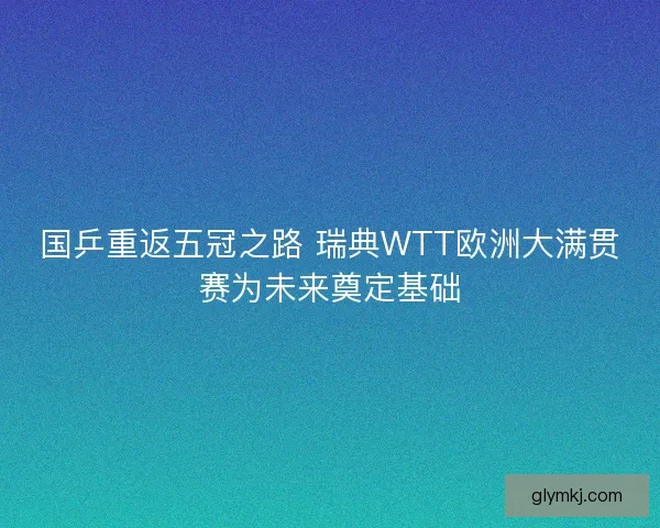国乒重返五冠之路 瑞典WTT欧洲大满贯赛为未来奠定基础