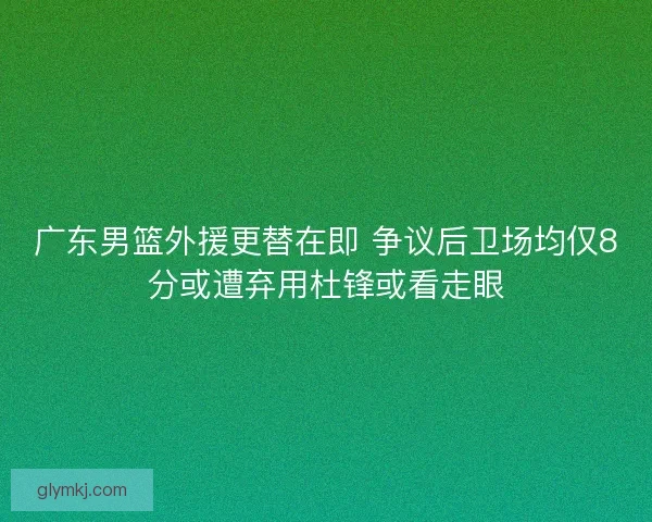 广东男篮外援更替在即 争议后卫场均仅8分或遭弃用杜锋或看走眼