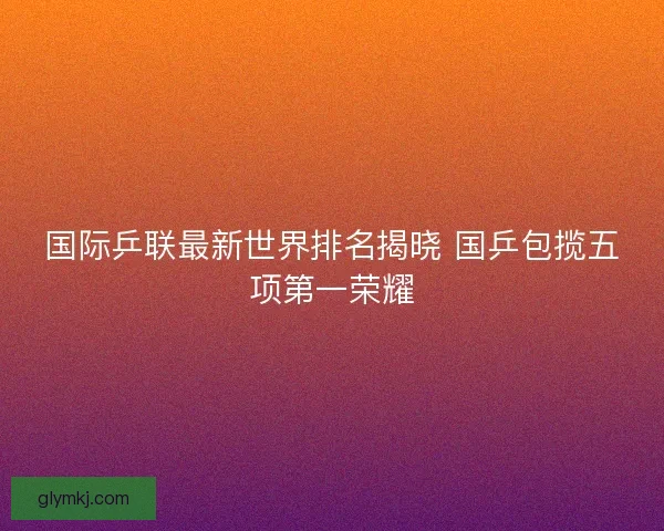 国际乒联最新世界排名揭晓 国乒包揽五项第一荣耀
